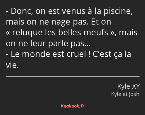 Donc, on est venus à la piscine, mais on ne nage pas. Et on reluque les belles meufs, mais on ne…