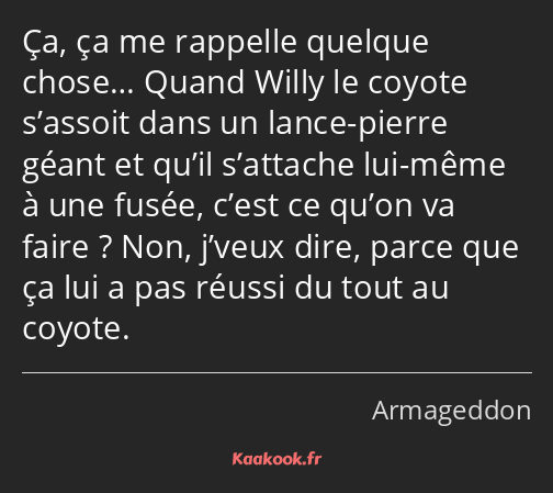 Ça, ça me rappelle quelque chose… Quand Willy le coyote s’assoit dans un lance-pierre géant et…