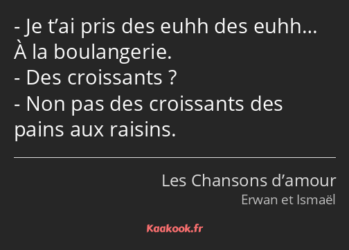 Je t’ai pris des euhh des euhh… À la boulangerie. Des croissants ? Non pas des croissants des pains…