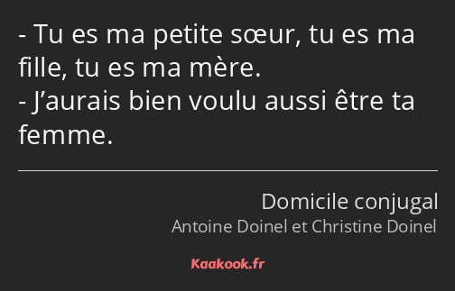 Tu es ma petite sœur, tu es ma fille, tu es ma mère. J’aurais bien voulu aussi être ta femme.