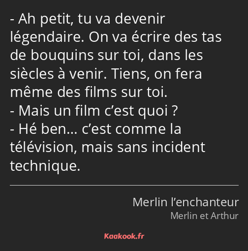 Ah petit, tu va devenir légendaire. On va écrire des tas de bouquins sur toi, dans les siècles à…