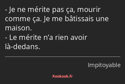 Je ne mérite pas ça, mourir comme ça. Je me bâtissais une maison. Le mérite n’a rien avoir là…