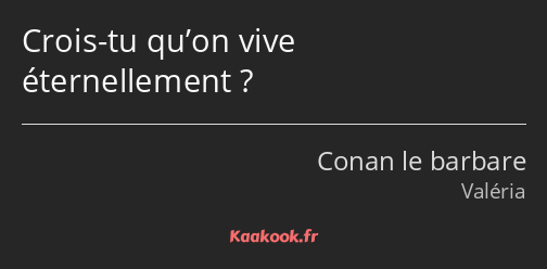 Crois-tu qu’on vive éternellement ?