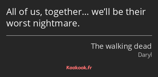 All of us, together… we’ll be their worst nightmare.