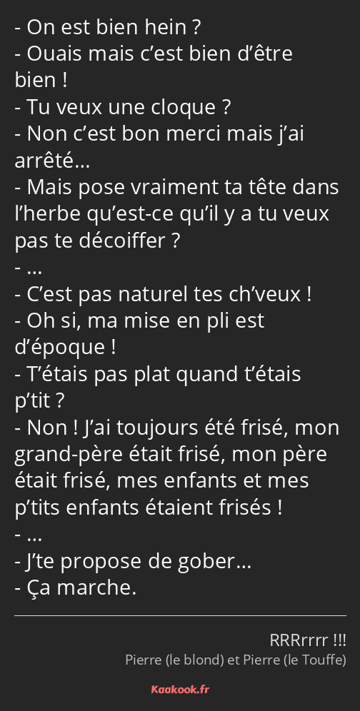 On est bien hein ? Ouais mais c’est bien d’être bien ! Tu veux une cloque ? Non c’est bon merci…