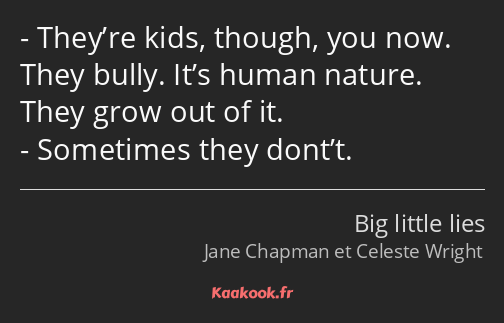 They’re kids, though, you now. They bully. It’s human nature. They grow out of it. Sometimes they…