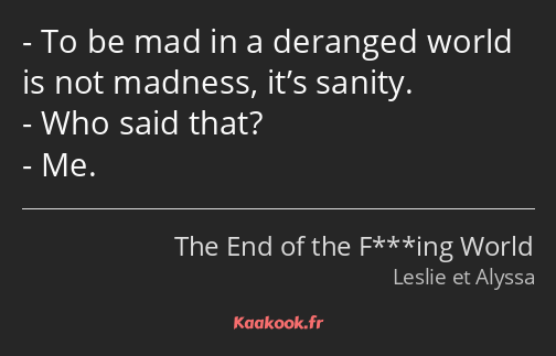 To be mad in a deranged world is not madness, it’s sanity. Who said that? Me.