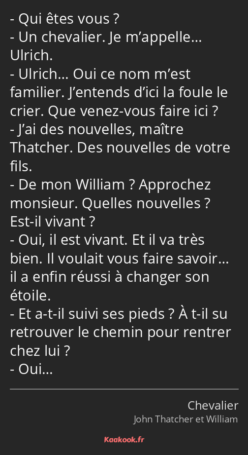 Qui êtes vous ? Un chevalier. Je m’appelle… Ulrich. Ulrich… Oui ce nom m’est familier. J’entends…