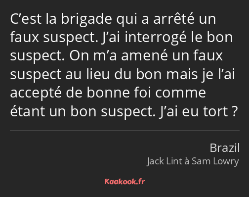 C’est la brigade qui a arrêté un faux suspect. J’ai interrogé le bon suspect. On m’a amené un faux…