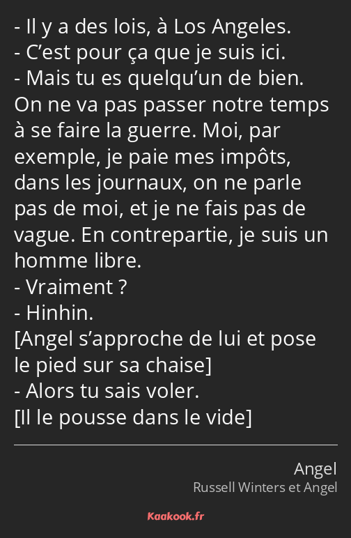 Il y a des lois, à Los Angeles. C’est pour ça que je suis ici. Mais tu es quelqu’un de bien. On ne…