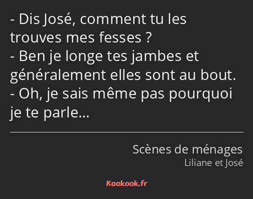 Dis José, comment tu les trouves mes fesses ? Ben je longe tes jambes et généralement elles sont au…