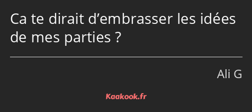 Ca te dirait d’embrasser les idées de mes parties ?