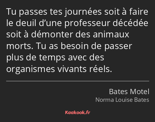 Tu passes tes journées soit à faire le deuil d’une professeur décédée soit à démonter des animaux…