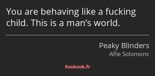 You are behaving like a fucking child. This is a man’s world.