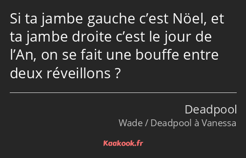 Si ta jambe gauche c’est Nöel, et ta jambe droite c’est le jour de l’An, on se fait une bouffe…