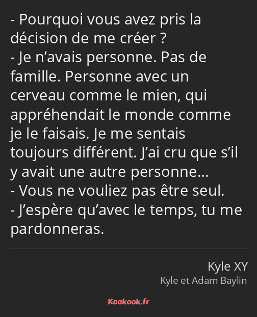 Pourquoi vous avez pris la décision de me créer ? Je n’avais personne. Pas de famille. Personne…