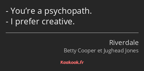 You’re a psychopath. I prefer creative.