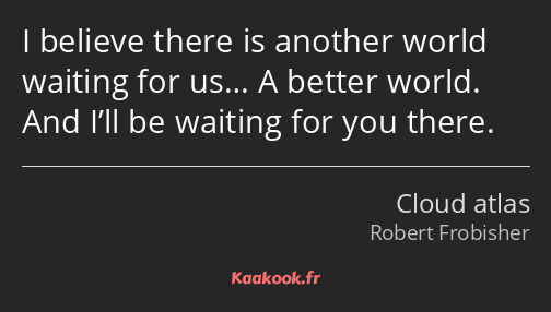 I believe there is another world waiting for us… A better world. And I’ll be waiting for you there.