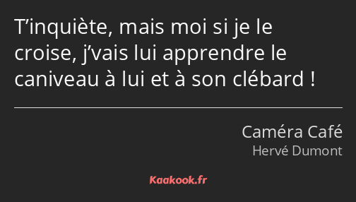 T’inquiète, mais moi si je le croise, j’vais lui apprendre le caniveau à lui et à son clébard !