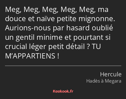 Meg, Meg, Meg, Meg, Meg, ma douce et naïve petite mignonne. Aurions-nous par hasard oublié un…