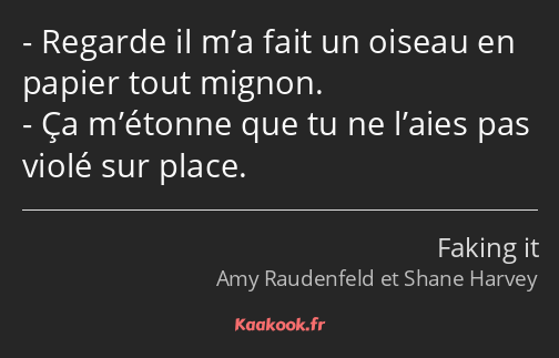 Regarde il m’a fait un oiseau en papier tout mignon. Ça m’étonne que tu ne l’aies pas violé sur…