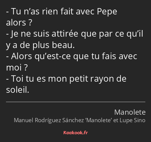 Tu n’as rien fait avec Pepe alors ? Je ne suis attirée que par ce qu’il y a de plus beau. Alors…