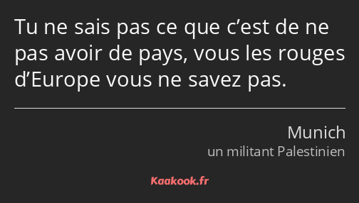 Tu ne sais pas ce que c’est de ne pas avoir de pays, vous les rouges d’Europe vous ne savez pas.