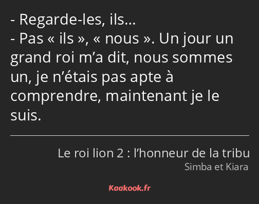 Regarde-les, ils… Pas ils, nous. Un jour un grand roi m’a dit, nous sommes un, je n’étais pas apte…