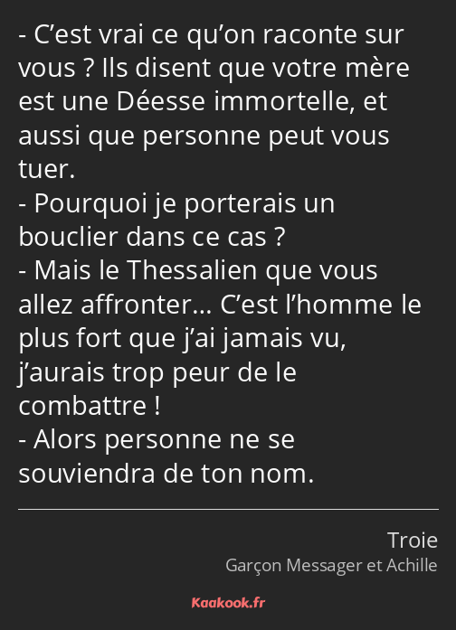 C’est vrai ce qu’on raconte sur vous ? Ils disent que votre mère est une Déesse immortelle, et…