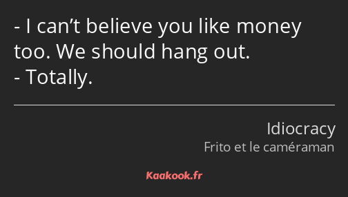 I can’t believe you like money too. We should hang out. Totally.