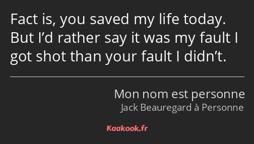 Fact is, you saved my life today. But I’d rather say it was my fault I got shot than your fault I…