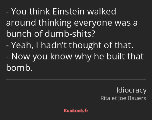 You think Einstein walked around thinking everyone was a bunch of dumb-shits? Yeah, I hadn’t…