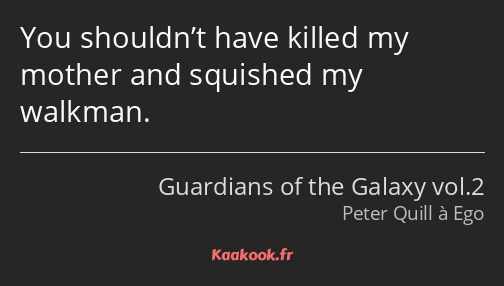 You shouldn’t have killed my mother and squished my walkman.