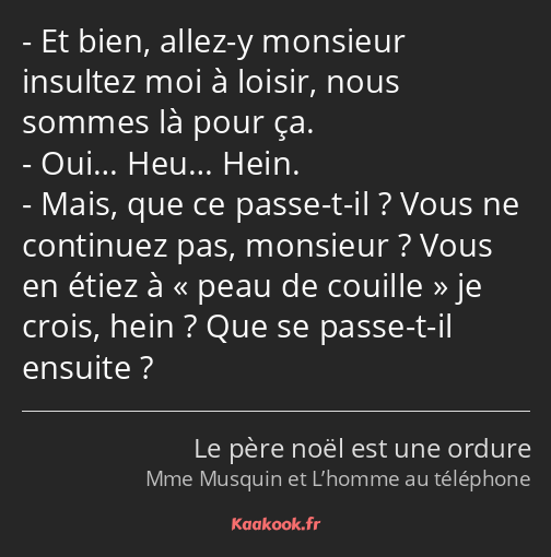 Et bien, allez-y monsieur insultez moi à loisir, nous sommes là pour ça. Oui… Heu… Hein. Mais, que…