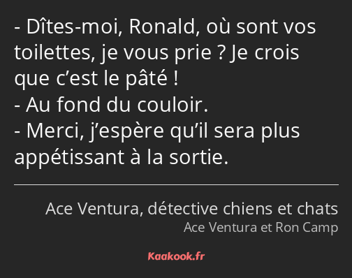 Dîtes-moi, Ronald, où sont vos toilettes, je vous prie ? Je crois que c’est le pâté ! Au fond du…