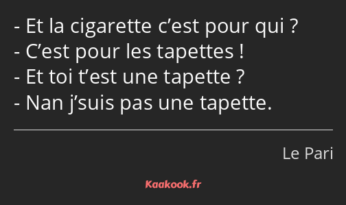 Et la cigarette c’est pour qui ? C’est pour les tapettes ! Et toi t’est une tapette ? Nan j’suis…