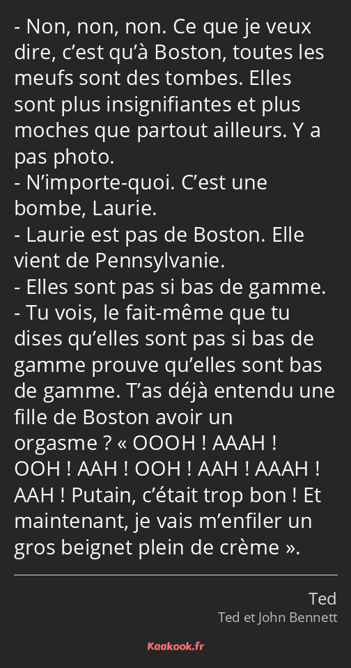 Non, non, non. Ce que je veux dire, c’est qu’à Boston, toutes les meufs sont des tombes. Elles sont…