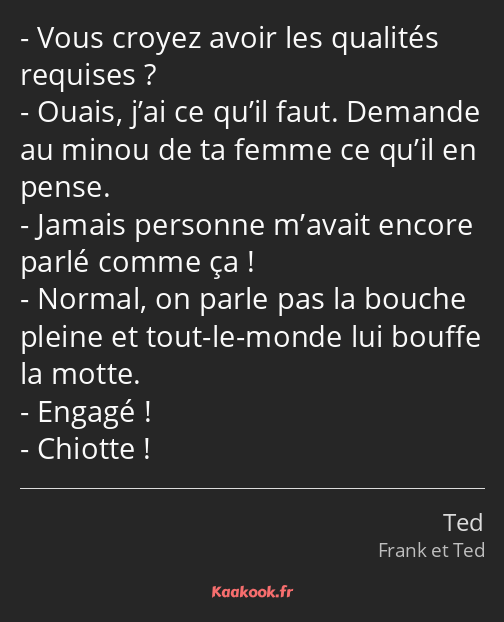 Vous croyez avoir les qualités requises ? Ouais, j’ai ce qu’il faut. Demande au minou de ta femme…