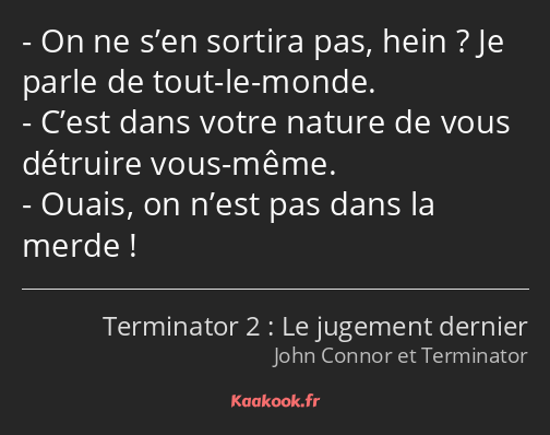 On ne s’en sortira pas, hein ? Je parle de tout-le-monde. C’est dans votre nature de vous détruire…