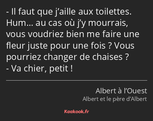 Il faut que j’aille aux toilettes. Hum… au cas où j’y mourrais, vous voudriez bien me faire une…