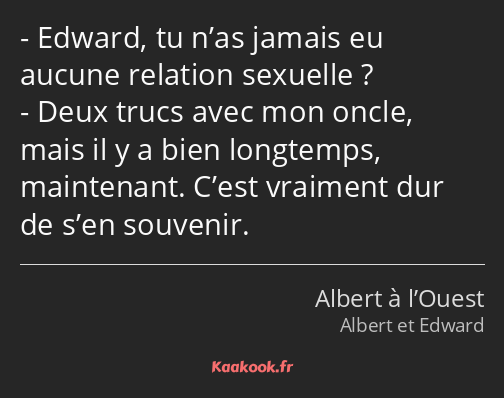 Edward, tu n’as jamais eu aucune relation sexuelle ? Deux trucs avec mon oncle, mais il y a bien…