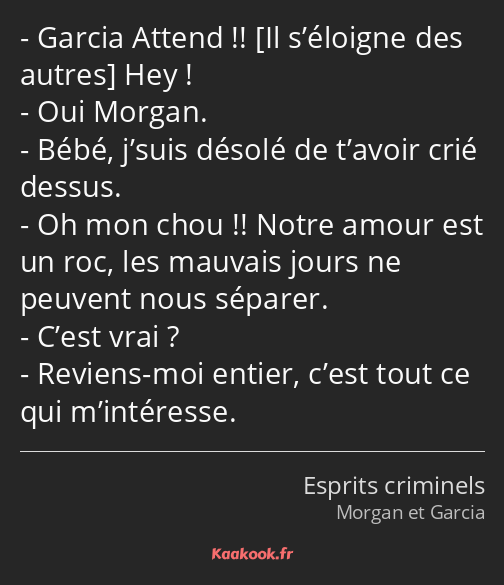 Garcia Attend !! Hey ! Oui Morgan. Bébé, j’suis désolé de t’avoir crié dessus. Oh mon chou !! Notre…