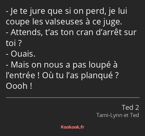 Je te jure que si on perd, je lui coupe les valseuses à ce juge. Attends, t’as ton cran d’arrêt sur…