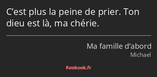 C’est plus la peine de prier. Ton dieu est là, ma chérie.