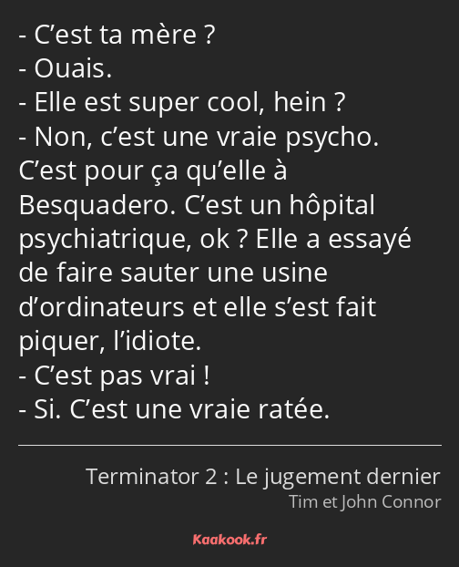 C’est ta mère ? Ouais. Elle est super cool, hein ? Non, c’est une vraie psycho. C’est pour ça…