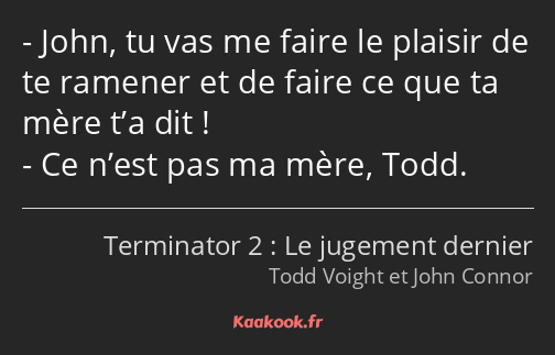 John, tu vas me faire le plaisir de te ramener et de faire ce que ta mère t’a dit ! Ce n’est pas ma…