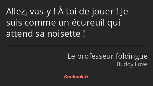 Allez, vas-y ! À toi de jouer ! Je suis comme un écureuil qui attend sa noisette !