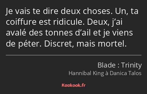 Je vais te dire deux choses. Un, ta coiffure est ridicule. Deux, j’ai avalé des tonnes d’ail et je…