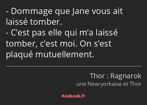 Dommage que Jane vous ait laissé tomber. C’est pas elle qui m’a laissé tomber, c’est moi. On s’est…