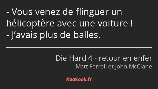 Vous venez de flinguer un hélicoptère avec une voiture ! J’avais plus de balles.